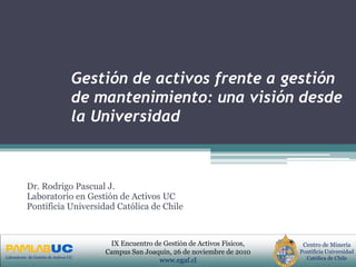 PRIMERAS JORNADAS DE GESTION DE ACTIVOS & EFICIENCIA
ENERGETICA
GEDAEFE 2008Laboratorio de Gestión de Activos UC
Centro de Minería
Pontificia Universidad
Católica de Chile
IX Encuentro de Gestión de Activos Físicos,
Campus San Joaquín, 26 de noviembre de 2010
www.egaf.cl
Gestión de activos frente a gestión
de mantenimiento: una visión desde
la Universidad
Dr. Rodrigo Pascual J.
Laboratorio en Gestión de Activos UC
Pontificia Universidad Católica de Chile
 