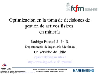 Optimización en la toma de decisiones de gestión de activos físicos  en minería Rodrigo Pascual J., Ph.D. Departamento de Ingeniería Mecánica Universidad de Chile [email_address] http://www.ing.uchile.cl/ ~rpascual 