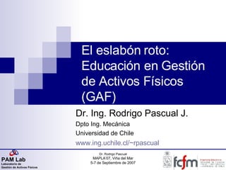 El eslabón roto: Educación en Gestión de Activos Físicos (GAF) Dr. Ing. Rodrigo Pascual J. Dpto Ing. Mecánica Universidad de Chile www.ing.uchile.cl/~rpascual 