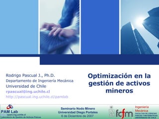 Optimización en la gestión de activos mineros Rodrigo Pascual J., Ph.D. Departamento de Ingeniería Mecánica Universidad de Chile [email_address] http://pascual.ing.uchile.cl/pamlab 