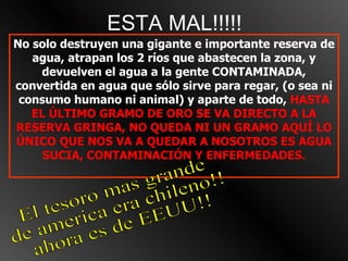 ESTA MAL!!!!! No solo destruyen una gigante e importante reserva de agua, atrapan los 2 ríos que abastecen la zona, y devuelven el agua a la gente CONTAMINADA, convertida en agua que sólo sirve para regar, (o sea ni consumo humano ni animal) y aparte de todo,  HASTA EL ÚLTIMO GRAMO DE ORO SE VA DIRECTO A LA RESERVA GRINGA, NO QUEDA NI UN GRAMO AQUÍ LO ÚNICO QUE NOS VA A QUEDAR A NOSOTROS ES AGUA SUCIA, CONTAMINACIÓN Y ENFERMEDADES. El tesoro mas grande  de america era chileno!! ahora es de EEUU!! 