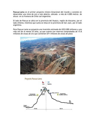 Pascua–Lama es el primer proyecto minero binacional del mundo y consiste en
desarrollar una mina de oro a rajo abierto, ubicada a más de 4.000 metros de
altura en la frontera de Chile con Argentina.

El lado de Pascua se ubica en la provincia del Huasco, región de Atacama, por el
lado chileno; mientras que Lama se sitúa en la provincia de San Juan, por el lado
argentino.

Para Pascua-Lama se proyecta una inversión estimada de US$3.000 millones y una
vida útil de al menos 25 años, ya que cuenta con reservas comprobadas de 17.8
millones de onzas de oro que contienen 671 millones de onzas de plata
 