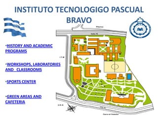 INSTITUTO TECNOLOGIGO PASCUAL
                 BRAVO

•HISTORY AND ACADEMIC
PROGRAMS


•WORKSHOPS, LABORATORIES
AND CLASSROOMS

•SPORTS CENTER


•GREEN AREAS AND
CAFETERIA
 