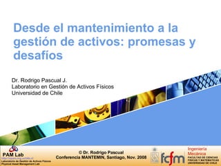 Desde el mantenimiento a la gestión de activos: promesas y desafíos Dr. Rodrigo Pascual J. Laboratorio en Gestión de Activos Físicos Universidad de Chile 