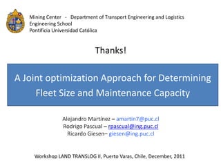 Mining Center - Department of Transport Engineering and Logistics
   Engineering School
   Pontificia Universidad Católica


                              Thanks!

A Joint optimization Approach for Determining
     Fleet Size and Maintenance Capacity

                Alejandro Martínez – amartin7@puc.cl
                Rodrigo Pascual – rpascual@ing.puc.cl
                  Ricardo Giesen– giesen@ing.puc.cl


     Workshop LAND TRANSLOG II, Puerto Varas, Chile, December, 2011
 