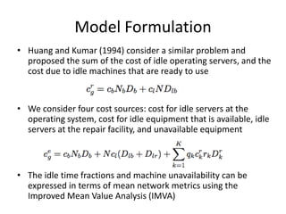 Model Formulation
• Huang and Kumar (1994) consider a similar problem and
  proposed the sum of the cost of idle operating servers, and the
  cost due to idle machines that are ready to use


• We consider four cost sources: cost for idle servers at the
  operating system, cost for idle equipment that is available, idle
  servers at the repair facility, and unavailable equipment



• The idle time fractions and machine unavailability can be
  expressed in terms of mean network metrics using the
  Improved Mean Value Analysis (IMVA)
 