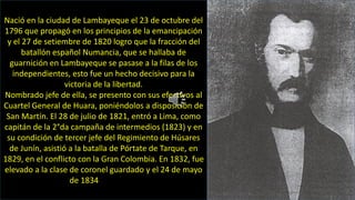 Nació en la ciudad de Lambayeque el 23 de octubre del
1796 que propagó en los principios de la emancipación
y el 27 de setiembre de 1820 logro que la fracción del
batallón español Numancia, que se hallaba de
guarnición en Lambayeque se pasase a la filas de los
independientes, esto fue un hecho decisivo para la
victoria de la libertad.
Nombrado jefe de ella, se presento con sus efectivos al
Cuartel General de Huara, poniéndolos a disposición de
San Martín. El 28 de julio de 1821, entró a Lima, como
capitán de la 2°da campaña de intermedios (1823) y en
su condición de tercer jefe del Regimiento de Húsares
de Junín, asistió a la batalla de Pórtate de Tarque, en
1829, en el conflicto con la Gran Colombia. En 1832, fue
elevado a la clase de coronel guardado y el 24 de mayo
de 1834 a efectivo.

 
