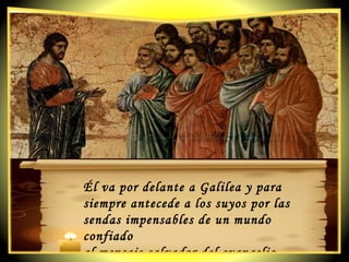 Él va por delante a Galilea y para siempre antecede a los suyos por las sendas impensables de un mundo confiado  al mensaje salvador del evangelio. 