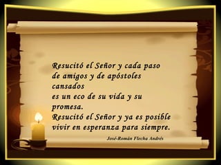Resucitó el Señor y cada paso  de amigos y de apóstoles cansados  es un eco de su vida y su promesa. Resucitó el Señor y ya es posible  vivir en esperanza para siempre. José-Román Flecha Andrés 