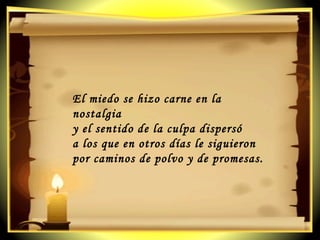 El miedo se hizo carne en la nostalgia  y el sentido de la culpa dispersó  a los que en otros días le siguieron  por caminos de polvo y de promesas. 
