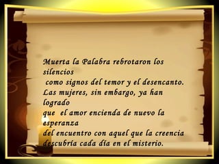 Muerta la Palabra rebrotaron los silencios como signos del temor y el desencanto. Las mujeres, sin embargo, ya han logrado  que  el amor encienda de nuevo la esperanza  del encuentro con aquel que la creencia  descubría cada día en el misterio. 