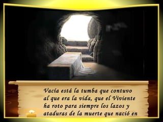 Vacía está la tumba que contuvo  al que era la vida, que el Viviente  ha roto para siempre los lazos y ataduras de la muerte que nació en un paraíso. 