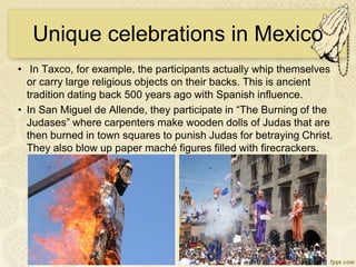 Unique celebrations in Mexico
• In Taxco, for example, the participants actually whip themselves
or carry large religious objects on their backs. This is ancient
tradition dating back 500 years ago with Spanish influence.
• In San Miguel de Allende, they participate in “The Burning of the
Judases” where carpenters make wooden dolls of Judas that are
then burned in town squares to punish Judas for betraying Christ.
They also blow up paper maché figures filled with firecrackers.
 
