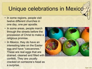 Unique celebrations in Mexico
• In some regions, people visit
twelve different churches in
one day, one per apostle.
• In some areas, people march
through the streets before the
procession of Christ to make a
religious promise.
• In Mexico, they do have an
interesting take on the Easter
egg and have “cascarones.”
These are real eggs that are
drained, cleaned and filled with
confetti. They are usually
cracked on someone’s head as
a surprise.
 