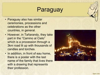 Paraguay
• Paraguay also has similar
ceremonies, processions and
celebrations as the other
countries, in general.
• However, in Tañarandy, they take
part in the “Camino al Cielo”
which is a procession through a
3km road lit up with thousands of
candles and torches.
• In addition, in front of eau home,
there is a poster with the last
name of the family that lives there
with a drawing that represents
their profession.
 