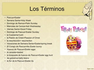 Los Términos
• Pascua=Easter
• Semana Santa=Holy Week
• Domingo de Ramos=Palm Sunday
• Miércoles de Ceniza=Ash Wednesday
• Viernes Santo=Good Friday
• Domingo de Pascua=Easter Sunday
• la Cuaresma=Lent
• la Pasión de Cristo=Passion of Christ
• la resurrección= resurrection
• Vacaciones de Semana Santa=Easter/spring break
• El Conejo de Pascua=the Easter bunny
• Huevos de Pascua=Easter eggs
• la canasta=basket
• la búsqueda de huevos de Pascua=Easter egg hunt
• las golosinas=jelly beans
• la flor de la Pascua=Easter lily
 