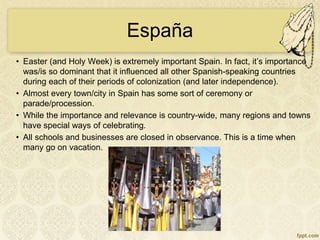 España
• Easter (and Holy Week) is extremely important Spain. In fact, it’s importance
was/is so dominant that it influenced all other Spanish-speaking countries
during each of their periods of colonization (and later independence).
• Almost every town/city in Spain has some sort of ceremony or
parade/procession.
• While the importance and relevance is country-wide, many regions and towns
have special ways of celebrating.
• All schools and businesses are closed in observance. This is a time when
many go on vacation.
 