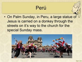 Perú
• On Palm Sunday, in Peru, a large statue of
Jesus is carried on a donkey through the
streets on it’s way to the church for the
special Sunday mass.
 