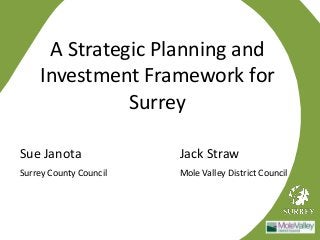 A Strategic Planning and 
Investment Framework for 
Surrey 
Sue Janota Jack Straw 
Surrey County Council Mole Valley District Council 
 