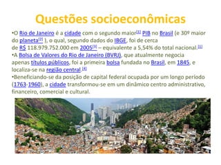 Questões socioeconômicas
•O Rio de Janeiro é a cidade com o segundo maior[1] PIB no Brasil (e 30º maior
do planeta[2] ), o qual, segundo dados do IBGE, foi de cerca
de R$ 118.979.752.000 em 2005[3] – equivalente a 5,54% do total nacional.[1]
•A Bolsa de Valores do Rio de Janeiro (BVRJ), que atualmente negocia
apenas títulos públicos, foi a primeira bolsa fundada no Brasil, em 1845, e
localiza-se na região central.[4]
•Beneficiando-se da posição de capital federal ocupada por um longo período
(1763-1960), a cidade transformou-se em um dinâmico centro administrativo,
financeiro, comercial e cultural.
 