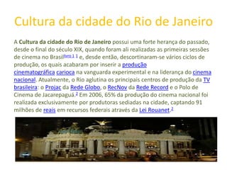 Cultura da cidade do Rio de Janeiro
A Cultura da cidade do Rio de Janeiro possui uma forte herança do passado,
desde o final do século XIX, quando foram ali realizadas as primeiras sessões
de cinema no Brasillivro 1 1 e, desde então, descortinaram-se vários ciclos de
produção, os quais acabaram por inserir a produção
cinematográfica carioca na vanguarda experimental e na liderança do cinema
nacional. Atualmente, o Rio aglutina os principais centros de produção da TV
brasileira: o Projac da Rede Globo, o RecNov da Rede Record e o Polo de
Cinema de Jacarepaguá.2 Em 2006, 65% da produção do cinema nacional foi
realizada exclusivamente por produtoras sediadas na cidade, captando 91
milhões de reais em recursos federais através da Lei Rouanet.2
 