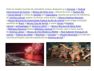 Entre os maiores eventos do calendário carioca, destacam-se o Carnaval, o Festival
Internacional de Cinema, a Mostra do Filme Livre, a Bienal do Livro, o Fashion Rio,
o Anima Mundi e a festa do réveillon em Copacabana. Quanto aos pontos de referência
do turismo cultural, podem-se elencar, entre tantos: o Museu Histórico Nacional;
o Museu Nacional da Universidade Federal do Rio de Janeiro (mais antiga instituição
científica do Brasil; o Museu Casa do Pontal; o maior museu dehistória
natural e antropológica da América Latina5 ); o Museu Nacional de Belas Artes;
a Biblioteca Nacional (sétima biblioteca nacional do mundo, com o maior acervo
da América Latina); o Museu de Arte Moderna (MAM), o Real Gabinete Português de
Leitura; o Palácio do Catete; o Riocentro; o Canecão e o Theatro Municipal (considerado
uma das principais casas de espetáculos da América do Sul).6
 