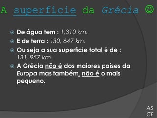 A superfície da Grécia 

  De água tem : 1,310 km.
  E de terra : 130, 647 km.
  Ou seja a sua superfície total é de :
   131, 957 km.
  A Grécia não é dos maiores países da
   Europa mas também, não é o mais
   pequeno.



                                           AS
                                           CF
 