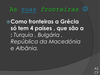 As suas fronteiras 
 Como   fronteiras a Grécia
 só tem 4 países , que são a
 : Turquia , Bulgária ,
 República da Macedónia
 e Albânia.


                               AS
                               CF
 