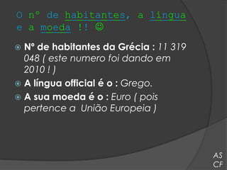 O nº de habitantes, a língua
e a moeda !! 
 Nº de habitantes da Grécia : 11 319
  048 ( este numero foi dando em
  2010 ! )
 A língua official é o : Grego.
 A sua moeda é o : Euro ( pois
  pertence a União Europeia )



                                        AS
                                        CF
 