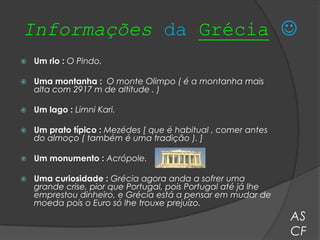 Informações da Grécia 
   Um rio : O Pindo.

   Uma montanha : O monte Olimpo ( é a montanha mais
    alta com 2917 m de altitude . )

   Um lago : Limni Kari.

   Um prato típico : Mezédes [ que é habitual , comer antes
    do almoço ( também é uma tradição ). ]

   Um monumento : Acrópole.

   Uma curiosidade : Grécia agora anda a sofrer uma
    grande crise, pior que Portugal, pois Portugal até já lhe
    emprestou dinheiro, e Grécia está a pensar em mudar de
    moeda pois o Euro só lhe trouxe prejuízo.
                                                                AS
                                                                CF
 