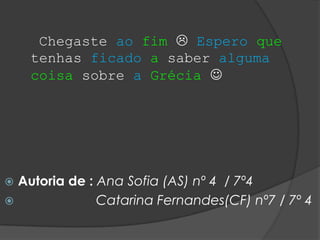 Chegaste ao fim  Espero que
    tenhas ficado a saber alguma
    coisa sobre a Grécia 




 Autoria de : Ana Sofia (AS) nº 4 / 7º4
              Catarina Fernandes(CF) nº7 / 7º 4
 