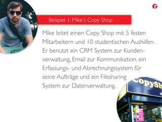 Mike leitet einen Copy Shop mit 5 festen
Mitarbeitern und 10 studentischen Aushilfen.
Er benutzt ein CRM System zur Kunden-
verwaltung, Email zur Kommunikation, ein
Erfassungs- und Abrechnungssystem für
seine Aufträge und ein Filesharing
System zur Datenverwaltung.
Beispiel 1: Mike's Copy Shop
 