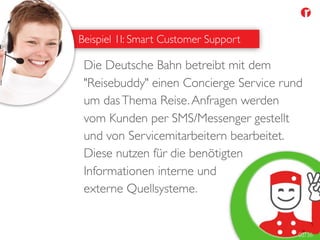 Beispiel 1I: Smart Customer Support
Die Deutsche Bahn betreibt mit dem
"Reisebuddy" einen Concierge Service rund
um dasThema Reise.Anfragen werden
vom Kunden per SMS/Messenger gestellt
und von Servicemitarbeitern bearbeitet.
Diese nutzen für die benötigten
Informationen interne und
externe Quellsysteme.
02/36
 