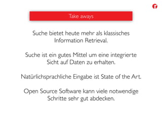 Take aways
Suche bietet heute mehr als klassisches
Information Retrieval.
Suche ist ein gutes Mittel um eine integrierte
Sicht auf Daten zu erhalten.
Natürlichsprachliche Eingabe ist State of the Art.
Open Source Software kann viele notwendige
Schritte sehr gut abdecken.
 