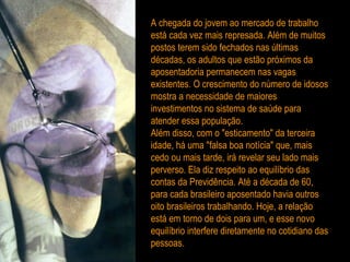 A chegada do jovem ao mercado de trabalho está cada vez mais represada. Além de muitos postos terem sido fechados nas últimas décadas, os adultos que estão próximos da aposentadoria permanecem nas vagas existentes. O crescimento do número de idosos mostra a necessidade de maiores investimentos no sistema de saúde para atender essa população. Além disso, com o "esticamento" da terceira idade, há uma "falsa boa notícia" que, mais cedo ou mais tarde, irá revelar seu lado mais perverso. Ela diz respeito ao equilíbrio das contas da Previdência. Até a década de 60, para cada brasileiro aposentado havia outros oito brasileiros trabalhando. Hoje, a relação está em torno de dois para um, e esse novo equilíbrio interfere diretamente no cotidiano das pessoas. 