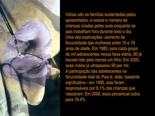Várias são as famílias sustentadas pelos aposentados, e cresce o número de crianças criadas pelos avós enquanto os pais trabalham fora durante todo o dia. Uma das explicações: aumento da fecundidade das mulheres entre 15 e 19 anos de idade. Em 1980, para cada grupo de mil adolescentes nessa faixa etária, 80 já haviam tido pelo menos um filho. Em 2000, esse índice já ultrapassou 90 por mil. A participação das adolescentes na fecundidade total do País é, aliás, bastante significativo - em 1980, elas foram responsáveis por 9,1% das crianças que nasceram. Em 2000, esse percentual subiu para 19,4%. 
