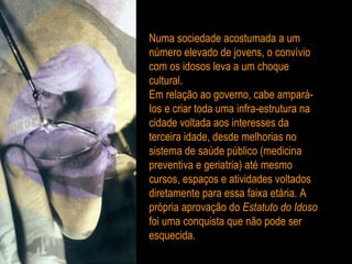 Numa sociedade acostumada a um número elevado de jovens, o convívio com os idosos leva a um choque cultural. Em relação ao governo, cabe ampará-Ios e criar toda uma infra-estrutura na cidade voltada aos interesses da terceira idade, desde melhorias no sistema de saúde público (medicina preventiva e geriatria) até mesmo cursos, espaços e atividades voltados diretamente para essa faixa etária. A própria aprovação do  Estatuto do Idoso  foi uma conquista que não pode ser esquecida. 