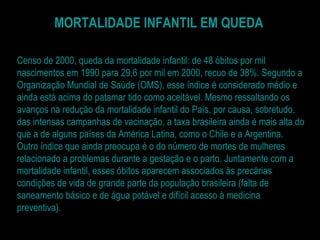 MORTALIDADE INFANTIL EM QUEDA Censo de 2000, queda da mortalidade infantil: de 48 óbitos por mil nascimentos em 1990 para 29,6 por mil em 2000, recuo de 38%. Segundo a Organização Mundial de Saúde (OMS), esse índice é considerado médio e ainda está acima do patamar tido como aceitável. Mesmo ressaltando os avanços na redução da mortalidade infantil do País, por causa, sobretudo, das intensas campanhas de vacinação, a taxa brasileira ainda é mais alta do que a de alguns países da América Latina, como o Chile e a Argentina. Outro índice que ainda preocupa é o do número de mortes de mulheres relacionado a problemas durante a gestação e o parto. Juntamente com a mortalidade infantil, esses óbitos aparecem associados às precárias condições de vida de grande parte da população brasileira (falta de saneamento básico e de água potável e difícil acesso à medicina preventiva). 