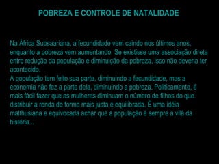 POBREZA E CONTROLE DE NATALIDADE Na África Subsaariana, a fecundidade vem caindo nos últimos anos, enquanto a pobreza vem aumentando. Se existisse uma associação direta entre redução da população e diminuição da pobreza, isso não deveria ter acontecido. A população tem feito sua parte, diminuindo a fecundidade, mas a economia não fez a parte dela, diminuindo a pobreza. Politicamente, é mais fácil fazer que as mulheres diminuam o número de filhos do que distribuir a renda de forma mais justa e equilibrada. É uma idéia malthusiana e equivocada achar que a população é sempre a vilã da história... 