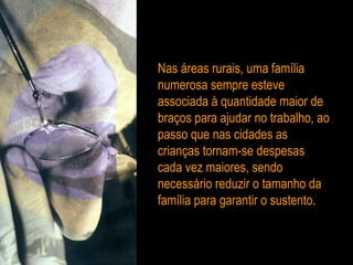 Nas áreas rurais, uma família numerosa sempre esteve associada à quantidade maior de braços para ajudar no trabalho, ao passo que nas cidades as crianças tornam-se despesas cada vez maiores, sendo necessário reduzir o tamanho da família para garantir o sustento. 