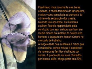 Fenômeno mais recorrente nas áreas urbanas, a chefia feminina do lar aparece muitas vezes associada ao aumento do número de separação dos casais. Quando isto acontece, as mulheres acabam ficando responsáveis pela condução da casa, embora ganhem em média menos da metade do salário dos homens e estejam em menor número no mercado de trabalho. A longevidade das mulheres é maior que a masculina, sendo natural a existência de numerosas famílias chefiadas por viúvas. A proporção de lares chefiados por idosos, aliás, chega perto dos 20%. 