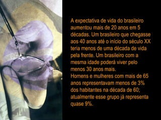 A expectativa de vida do brasileiro aumentou mais de 20 anos em 5 décadas. Um brasileiro que chegasse aos 40 anos até o início do século XX teria menos de uma década de vida pela frente. Um brasileiro com a mesma idade poderá viver pelo menos 30 anos mais. Homens e mulheres com mais de 65 anos representavam menos de 3% dos habitantes na década de 60; atualmente esse grupo já representa quase 9%.  