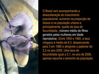 O Brasil vem acompanhando a desaceleração do crescimento populacional, aumento na proporção de idosos e na população urbana e, principalmente, queda da taxa de fecundidade. ( número médio de filhos   gerados pelas mulheres em idade   reprodutiva ). Entre 1950 e 1960, a taxa chegava à média de 6,3, despencando para 3 em 1980 e atingindo o patamar de 2,3 no ano 2000. Uma taxa de fecundidade igual a 2,1, no ano de 2006, apenas repunha o tamanho da população. 