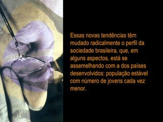 Essas novas tendências têm mudado radicalmente o perfil da sociedade brasileira, que, em alguns aspectos, está se assemelhando com a dos países desenvolvidos: população estável com número de jovens cada vez menor. 