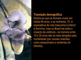 Transição demográfica   Estima-se que os homens vivam em média 65 anos, e as mulheres, 72. A expectativa de vida masculina é inferior à feminina, mas no Brasil ela sofre o impacto da violência - os homens entre 15 e 30 anos são os mais atingidos pela mortalidade (por causas violentas, como assassinatos e acidentes de trânsito). 