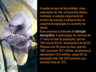 A queda na taxa de fecundidade, maior expectativa de vida, provoca dois efeitos imediatos: a redução proporcional do número de crianças e adolescentes no conjunto da população e o aumento de idosos. Esse processo é chamado de  transição demográfica . A participação de menores de 17 anos no total da população, que em 1940 era de 55,4%, atualmente é de 46,3%. Pessoas com 60 anos ou mais, que em 1991 somavam 10,7 milhões, atualmente já representam 14,5 milhões, quase 9% da população total. Até 2020 prevê-se que somarão mais de 12%. 