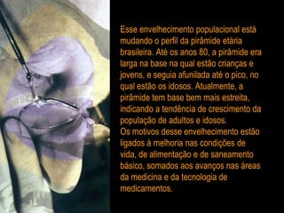 Esse envelhecimento populacional está mudando o perfil da pirâmide etária brasileira. Até os anos 80, a pirâmide era larga na base na qual estão crianças e jovens, e seguia afunilada até o pico, no qual estão os idosos. Atualmente, a pirâmide tem base bem mais estreita, indicando a tendência de crescimento da população de adultos e idosos. Os motivos desse envelhecimento estão ligados à melhoria nas condições de vida, de alimentação e de saneamento básico, somados aos avanços nas áreas da medicina e da tecnologia de medicamentos.  