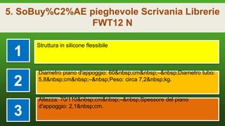 5. SoBuy%C2%AE pieghevole Scrivania Librerie
FWT12 N
1
Struttura in silicone flessibile
2
Diametro piano d'appoggio: 60&nbsp;cm&nbsp;–&nbsp;Diametro tubo:
5,8&nbsp;cm&nbsp;–&nbsp;Peso: circa 7,2&nbsp;kg.
3
Altezza: 70/110&nbsp;cm&nbsp;–&nbsp;Spessore del piano
d'appoggio: 2,1&nbsp;cm.
 