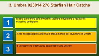 3. Umbra 023014 276 Starfish Hair Catche
1
grazie al sensore puoi evitare di toccare il dosatore e regalarti il
massimo dell'igiene
2
Filtro raccoglicapelli a forma di stella marina per lavandino di Umbra
3
5 ventose che aderiscono saldamente allo scarico
 