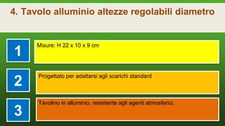 4. Tavolo alluminio altezze regolabili diametro
1
Misure: H 22 x 10 x 9 cm
2
Progettato per adattarsi agli scarichi standard
3
Tavolino in alluminio, resistente agli agenti atmosferici.
 